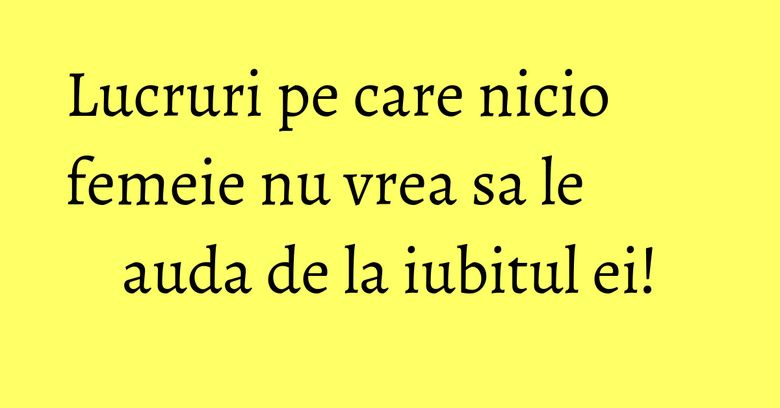 Lucruri pe care nicio femeie nu vrea sa le auda de la iubitul ei! Lucruri pe care nicio femeie nu vrea sa le auda de la iubitul ei!