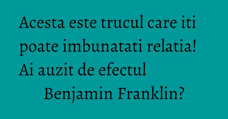 Acesta este trucul care iti poate imbunatati relatia! Ai auzit de efectul Benjamin Franklin?