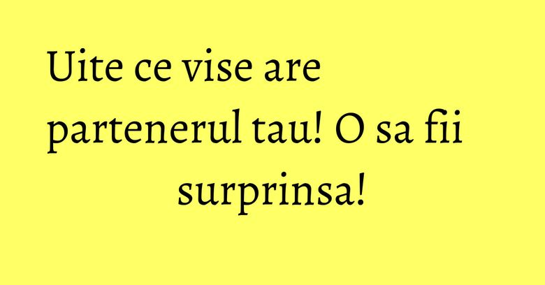 Uite ce vise are partenerul tau! O sa fii surprinsa!