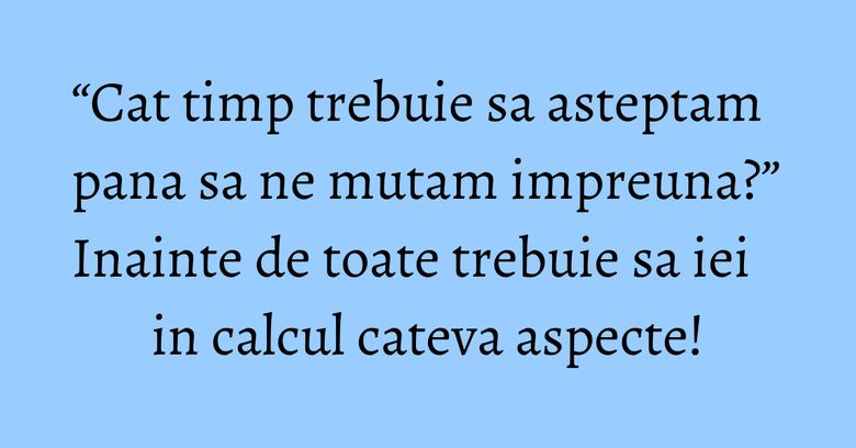 “Cat timp trebuie sa asteptam pana sa ne mutam impreuna?” Inainte de toate trebuie sa iei in calcul cateva aspecte!