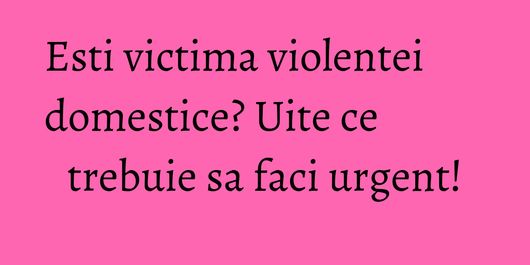 Esti victima violentei domestice? Uite ce trebuie sa faci urgent!