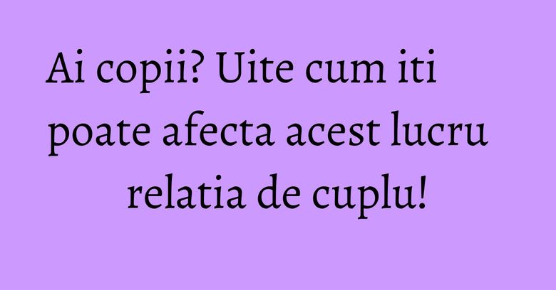Ai copii? Uite cum iti poate afecta acest lucru relatia de cuplu! Ai copii? Uite cum iti poate afecta acest lucru relatia de cuplu!