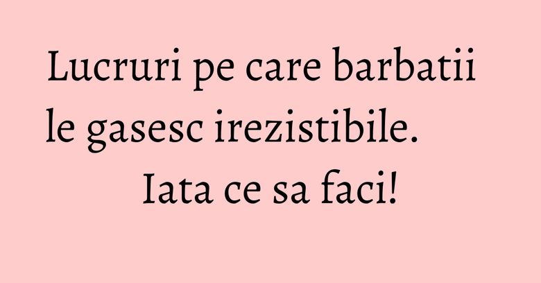 Lucruri pe care barbatii le gasesc irezistibile. Iata ce sa faci!