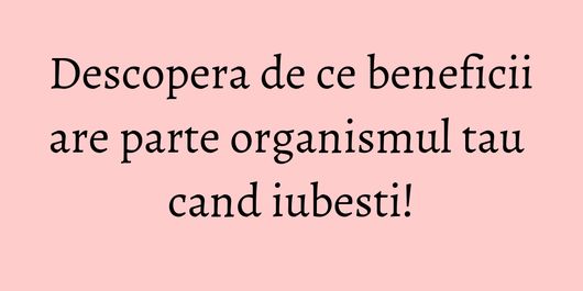 Descopera de ce beneficii are parte organismul tau cand iubesti!