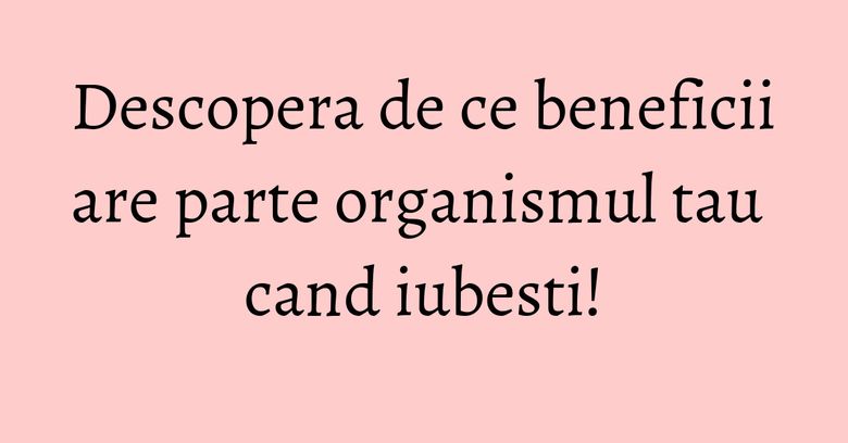 Descopera de ce beneficii are parte organismul tau cand iubesti!