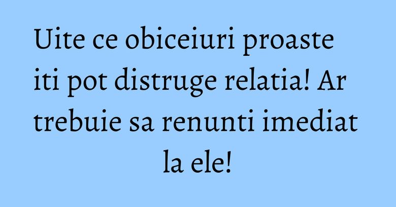 Uite ce obiceiuri proaste iti pot distruge relatia! Ar trebuie sa renunti imediat la ele! Uite ce obiceiuri proaste iti pot distruge relatia! Ar trebuie sa renunti imediat la ele!