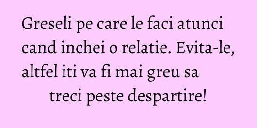 Greseli pe care le faci atunci cand inchei o relatie. Evita-le, altfel iti va fi mai greu sa treci peste despartire!