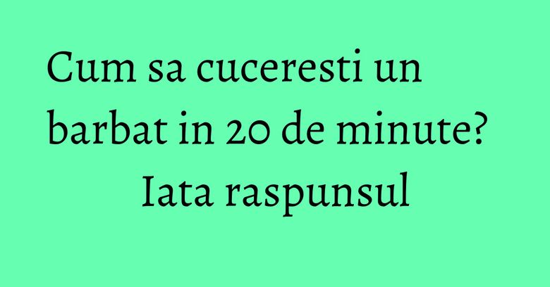 Cum sa cuceresti un barbat in 20 de minute? Iata raspunsul Cum sa cuceresti un barbat in 20 de minute? Iata raspunsul