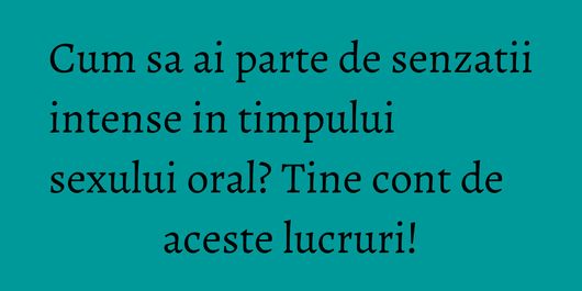 Cum sa ai parte de senzatii intense in timpului sexului oral? Tine cont de aceste lucruri!