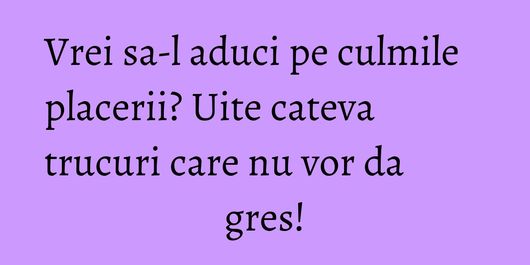 Vrei sa-l aduci pe culmile placerii? Uite cateva trucuri care nu vor da gres!