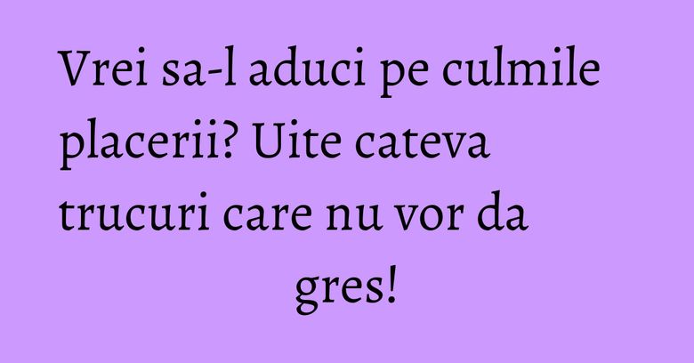 Vrei sa-l aduci pe culmile placerii? Uite cateva trucuri care nu vor da gres! Vrei sa-l aduci pe culmile placerii? Uite cateva trucuri care nu vor da gres!