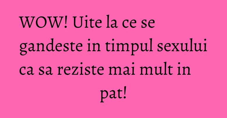 WOW! Uite la ce se gandeste in timpul sexului ca sa reziste mai mult in pat!