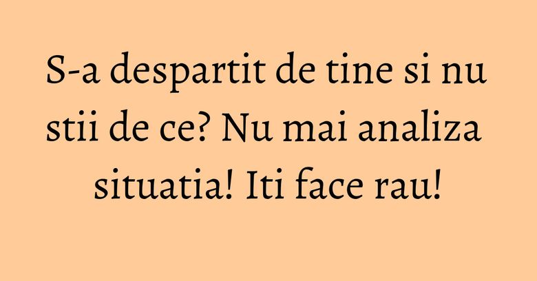 S-a despartit de tine si nu stii de ce? Nu mai analiza situatia! Iti face rau!