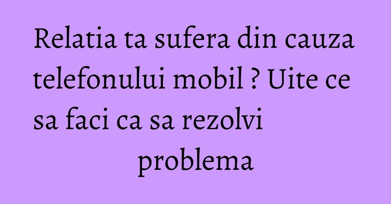 Relatia ta sufera din cauza telefonului mobil ? Uite ce sa faci ca sa rezolvi problema