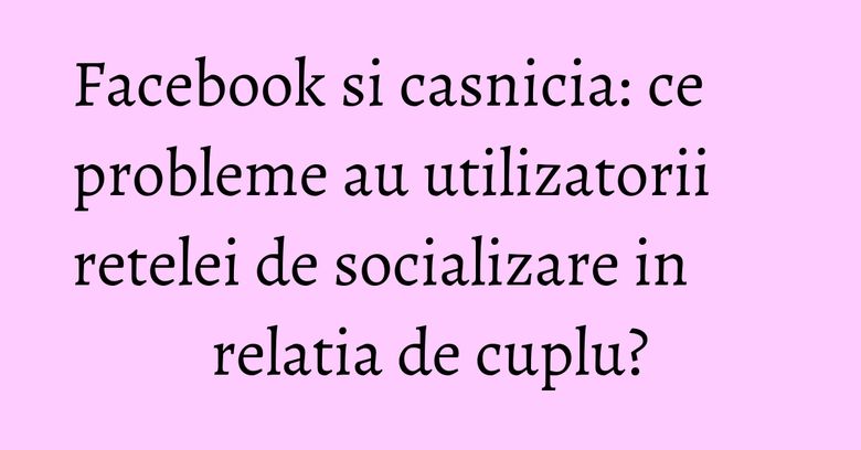 Facebook si casnicia: ce probleme au utilizatorii retelei de socializare in relatia de cuplu? Facebook si casnicia: ce probleme au utilizatorii retelei de socializare in relatia de cuplu?