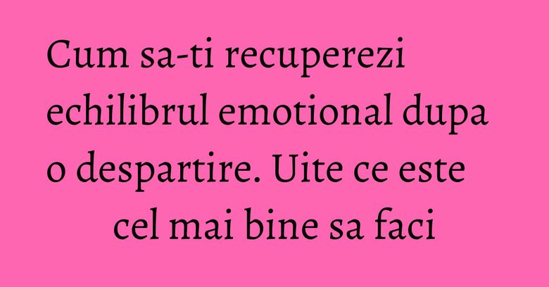 Cum sa-ti recuperezi echilibrul emotional dupa o despartire. Uite ce este cel mai bine sa faci Cum sa-ti recuperezi echilibrul emotional dupa o despartire. Uite ce este cel mai bine sa faci