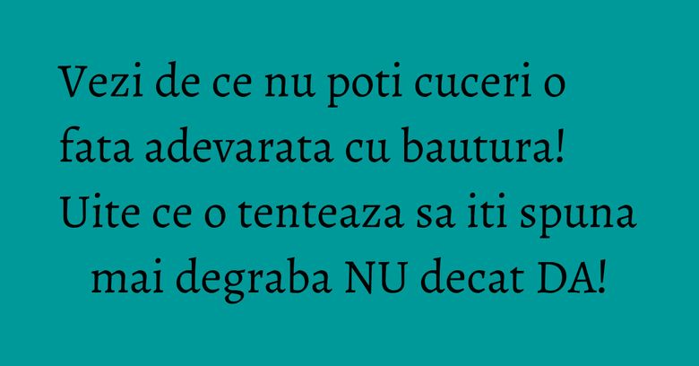 Vezi de ce nu poti cuceri o fata adevarata cu bautura! Uite ce o tenteaza sa iti spuna mai degraba NU decat DA!