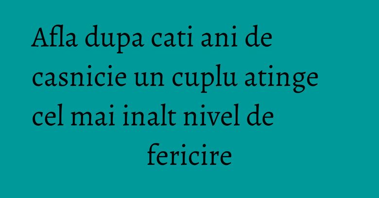 Afla dupa cati ani de casnicie un cuplu atinge cel mai inalt nivel de fericire Afla dupa cati ani de casnicie un cuplu atinge cel mai inalt nivel de fericire
