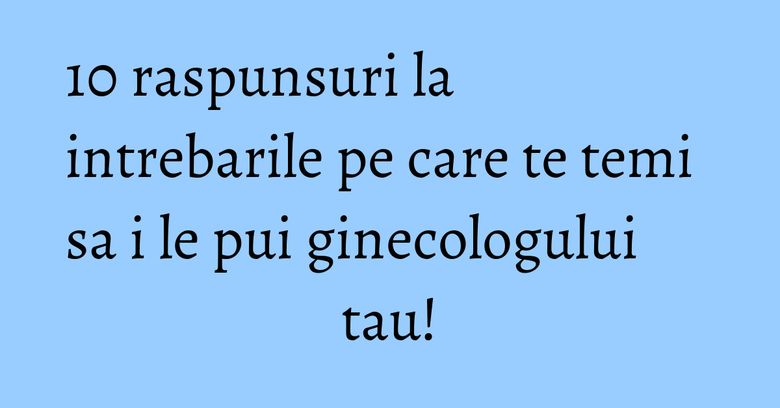 10 raspunsuri la intrebarile pe care te temi sa i le pui ginecologului tau! 10 raspunsuri la intrebarile pe care te temi sa i le pui ginecologului tau!