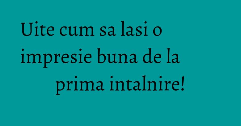 Uite cum sa lasi o impresie buna de la prima intalnire!