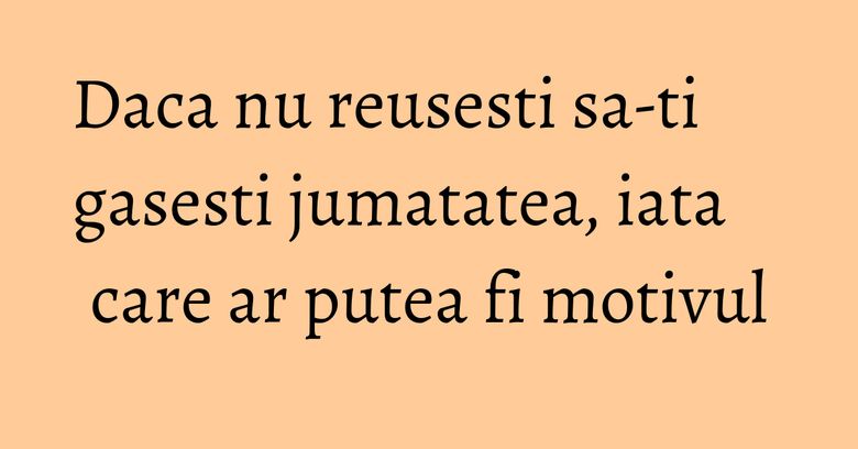 Daca nu reusesti sa-ti gasesti jumatatea, iata care ar putea fi motivul
