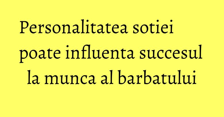 Personalitatea sotiei poate influenta succesul la munca al barbatului Personalitatea sotiei poate influenta succesul la munca al barbatului