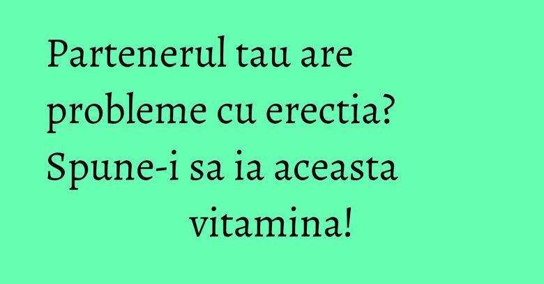 Partenerul tau are probleme cu erectia? Spune-i sa ia aceasta vitamina!