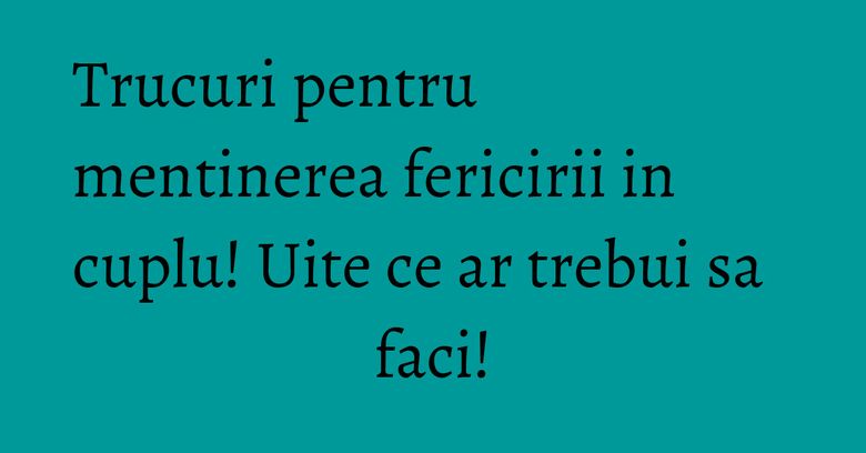 Trucuri pentru mentinerea fericirii in cuplu! Uite ce ar trebui sa faci!