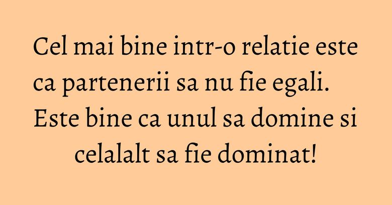Cel mai bine intr-o relatie este ca partenerii sa nu fie egali. Este bine ca unul sa domine si celalalt sa fie dominat! Cel mai bine intr-o relatie este ca partenerii sa nu fie egali. Este bine ca unul sa domine si celalalt sa fie dominat!