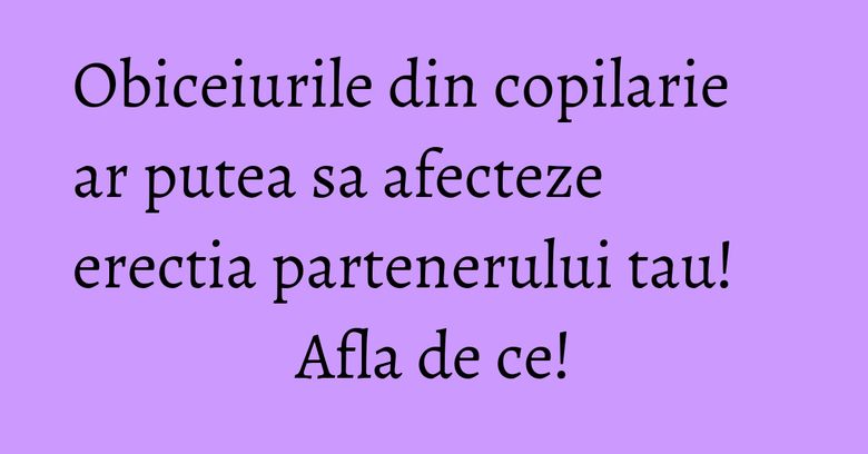 Obiceiurile din copilarie ar putea sa afecteze erectia partenerului tau! Afla de ce!