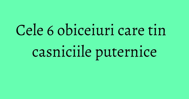 Cele 6 obiceiuri care tin casniciile puternice Cele 6 obiceiuri care tin casniciile puternice