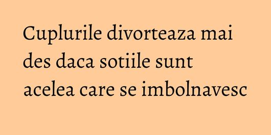 Cuplurile divorteaza mai des daca sotiile sunt acelea care se imbolnavesc