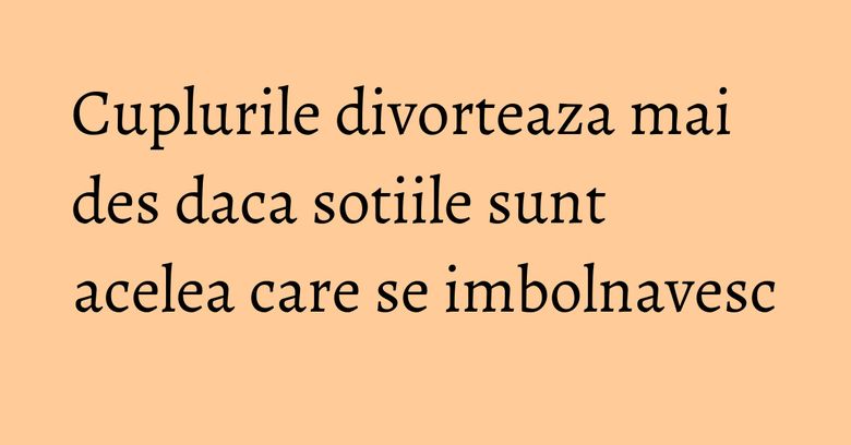 Cuplurile divorteaza mai des daca sotiile sunt acelea care se imbolnavesc Cuplurile divorteaza mai des daca sotiile sunt acelea care se imbolnavesc