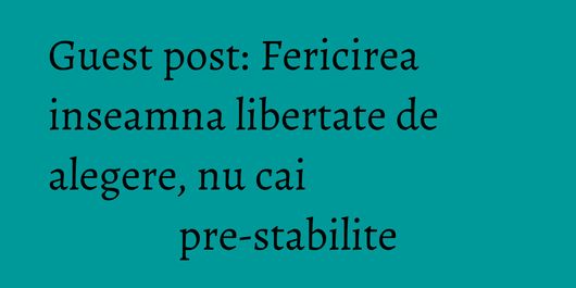 Guest post: Fericirea inseamna libertate de alegere, nu cai pre-stabilite