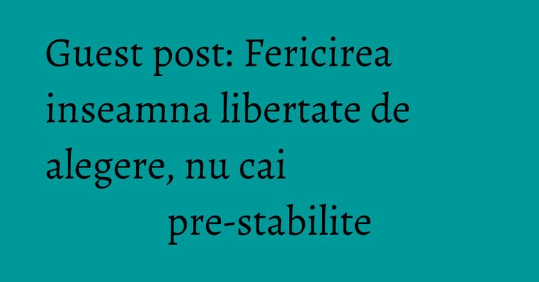 Guest post: Fericirea inseamna libertate de alegere, nu cai pre-stabilite