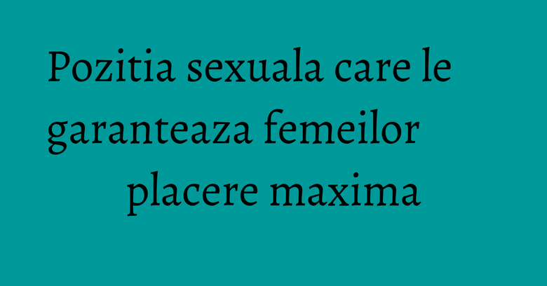 Pozitia sexuala care le garanteaza femeilor placere maxima