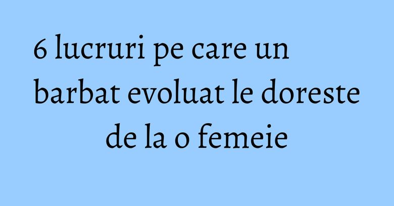 6 lucruri pe care un barbat evoluat le doreste de la o femeie 6 lucruri pe care un barbat evoluat le doreste de la o femeie