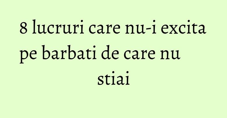 8 lucruri care nu-i excita pe barbati de care nu stiai