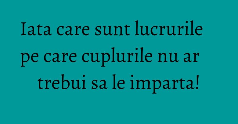 Iata care sunt lucrurile pe care cuplurile nu ar trebui sa le imparta!