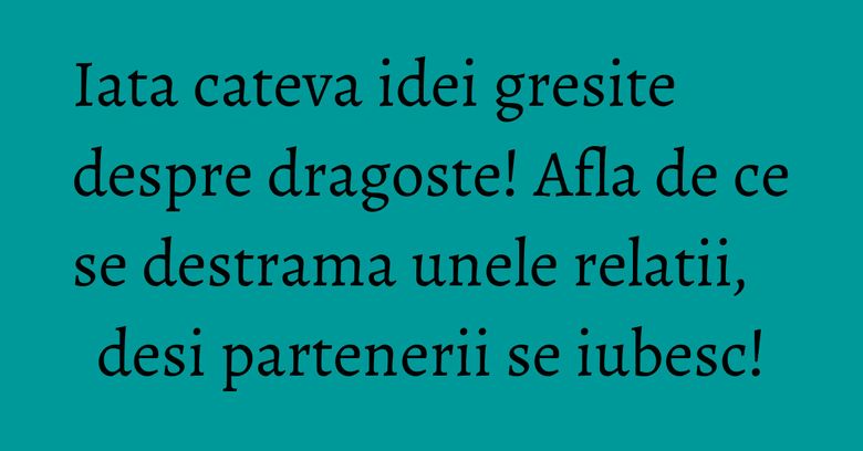 Iata cateva idei gresite despre dragoste! Afla de ce se destrama unele relatii, desi partenerii se iubesc!