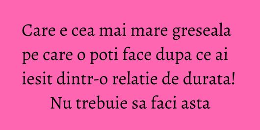 Care e cea mai mare greseala pe care o poti face dupa ce ai iesit dintr-o relatie de durata! Nu trebuie sa faci asta