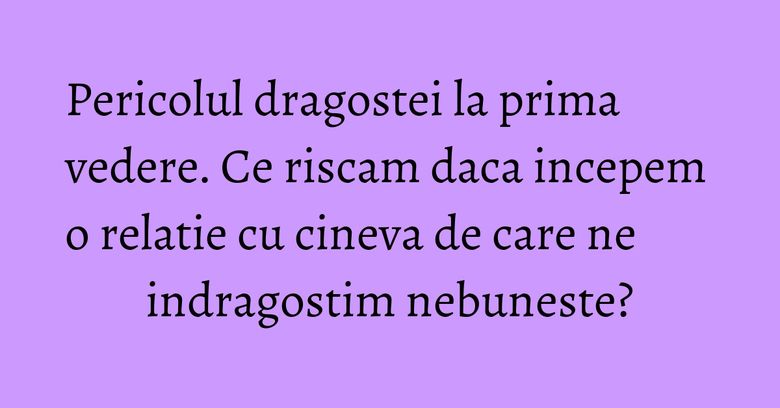 Pericolul dragostei la prima vedere. Ce riscam daca incepem o relatie cu cineva de care ne indragostim nebuneste? Pericolul dragostei la prima vedere. Ce riscam daca incepem o relatie cu cineva de care ne indragostim nebuneste?