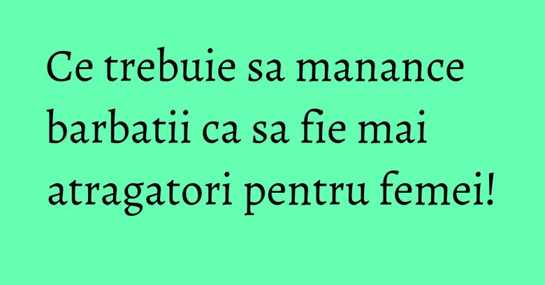 Ce trebuie sa manance barbatii ca sa fie mai atragatori pentru femei!