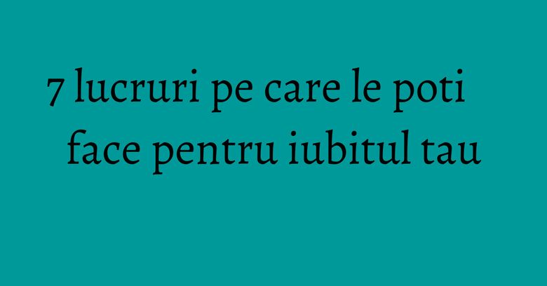 7 lucruri pe care le poti face pentru iubitul tau 7 lucruri pe care le poti face pentru iubitul tau