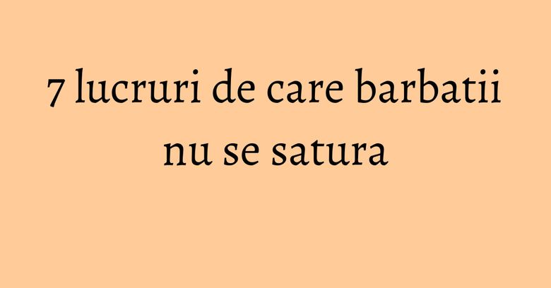 7 lucruri de care barbatii nu se satura