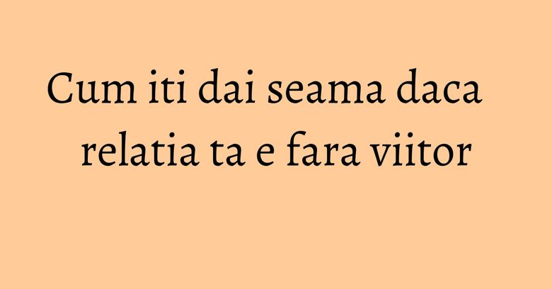 Cum iti dai seama daca relatia ta e fara viitor Cum iti dai seama daca relatia ta e fara viitor