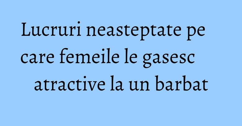 Lucruri neasteptate pe care femeile le gasesc atractive la un barbat