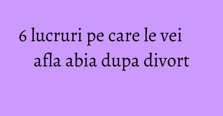 6 lucruri pe care le vei afla abia dupa divort 6 lucruri pe care le vei afla abia dupa divort