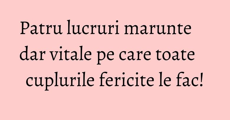 Patru lucruri marunte dar vitale pe care toate cuplurile fericite le fac! Patru lucruri marunte dar vitale pe care toate cuplurile fericite le fac!
