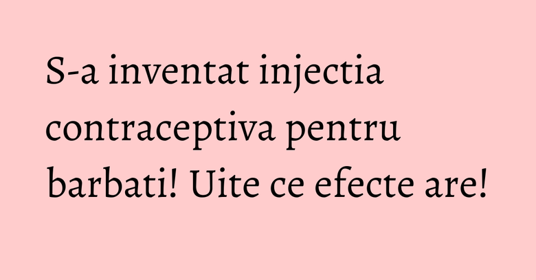S-a inventat injectia contraceptiva pentru barbati! Uite ce efecte are!